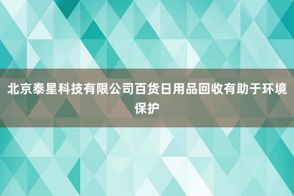 北京泰星科技有限公司百货日用品回收有助于环境保护